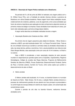 40


ANEXO A – Descrição da Viagem Prática realizada com a Brasilcomz.


       No período de 01 a 20 de junho de 2009, foi realizado uma viagem prática com o
Dr. William Koury Filho, com a finalidade de atender diversos clientes e parceiros da
Brasilcomz em vários Estados brasileiros. Nessa viagem foram feitas avaliações visuais,
credenciamento de criadores, palestras, curso de julgamento, entre outras atividades que
foram de extrema importância para aplicação de todo conhecimento adquirido durante os
primeiros meses de estágio na empresa. Essas atividades foram descritas em anexo, por
terem sido realizadas após a primeira entrega desse relatório.
       A seguir serão descritas as atividades realizadas durante a viagem.


   1   Associação Brasileira dos Criadores de Zebu - ABCZ


       No primeiro dia de viagem passamos pela cidade de Uberaba – Minas Gerais e
visitamos a ABCZ, que está localizada desde 1941, no Parque Fernando Costa. Trata-se
de uma entidade nacional que coordena e centraliza todas as atividades relacionadas ao
zebu nas áreas técnica, política e econômica. Com a atual presidência nas mãos de José
Olavo Borges Mendes, essa associação conta com cerca de 18 mil criadores, no Brasil e
no exterior.
       Hoje a ABCZ é considerada a maior associação classista do setor pecuário
mundial e é responsável por grandes ações como a ExpoZebu, ExpoGenética, Registros
Genealógicos, Colégio de Jurados das Raças Zebuínas, Programa de Melhoramento
Genético de Zebuínos (PMGZ), Provas Zootécnicas (Desenvolvimento Ponderal, Ganho
de Peso e Controle Leiteiro), Sumário de Touros, entre outras ações que auxiliam o
desenvolvimento do zebu no Brasil.


   2   Nelore Jandaia



       O Nelore Jandaia está localizado, há 14 anos, na fazenda Kuluene no município
de Gaúcha do Norte - Mato Grosso. Há 44 anos, a seleção Nelore Jandaia direciona o
processo de melhoramento genético de seu plantel com foco principal na precocidade e
na conformação de carcaça obtidas em sistema de criação a pasto, com preservação das
características raciais.
       Durante o período de oito dias na fazenda Kuluene, realizamos diversas
atividades como:
 
