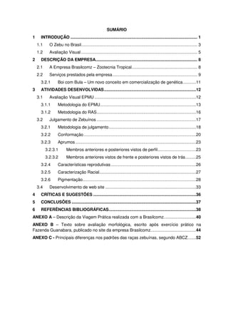 SUMÁRIO
1     INTRODUÇÃO .......................................................................................................... 1
    1.1     O Zebu no Brasil ................................................................................................. 3
    1.2     Avaliação Visual ................................................................................................. 5
2     DESCRIÇÃO DA EMPRESA..................................................................................... 8
    2.1     A Empresa Brasilcomz – Zootecnia Tropical....................................................... 8
    2.2     Serviços prestados pela empresa ....................................................................... 9
      3.2.1       Boi com Bula – Um novo conceito em comercialização de genética ...........11
3     ATIVIDADES DESENVOLVIDAS .............................................................................12
    3.1     Avaliação Visual EPMU .....................................................................................12
      3.1.1       Metodologia do EPMU ................................................................................13
      3.1.2       Metodologia do RAS ...................................................................................16
    3.2     Julgamento de Zebuínos ...................................................................................17
      3.2.1       Metodologia de julgamento .........................................................................18
      3.2.2       Conformação ..............................................................................................20
      3.2.3       Aprumos .....................................................................................................23
          3.2.3.1       Membros anteriores e posteriores vistos de perfil ................................23
          3.2.3.2       Membros anteriores vistos de frente e posteriores vistos de trás .........25
      3.2.4       Características reprodutivas .......................................................................26
      3.2.5       Caracterização Racial.................................................................................27
      3.2.6       Pigmentação...............................................................................................28
    3.4     Desenvolvimento de web site ............................................................................33
4     CRÍTICAS E SUGESTÕES ......................................................................................36
5     CONCLUSÕES ........................................................................................................37
6     REFERÊNCIAS BIBLIOGRÁFICAS.........................................................................38
ANEXO A – Descrição da Viagem Prática realizada com a Brasilcomz. ..........................40
ANEXO B – Texto sobre avaliação morfológica, escrito após exercício prático na
Fazenda Guanabara, publicado no site da empresa Brasilcomz. .....................................44
ANEXO C - Principais diferenças nos padrões das raças zebuínas, segundo ABCZ. ......52
 
