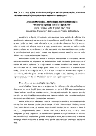 44


ANEXO B – Texto sobre avaliação morfológica, escrito após exercício prático na
Fazenda Guanabara, publicado no site da empresa Brasilcomz.


                  Avaliação Morfológica – Identificação de Diferentes Biotipos
                          “Um exercício prático da metodologia EPMU”
                           Juliana Ferragute Leite1 & William Koury Filho2
              1                              2
                  Estagiária da Brasilcomz       Coordenador de Projetos da Brasilcomz


        Atualmente a busca por animais mais pesados como critério de seleção tem
aberto espaço para o uso de ferramentas que auxiliem na identificação de indivíduos com
a composição do peso mais adequada. A proporção dos diferentes tecidos, ossos,
músculo e gordura, além de vísceras e couro, podem variar, bastante, em indivíduos de
pesos próximos. Ao longo do tempo, a seleção apenas para peso inevitavelmente conduz
a animais de maior peso adulto, porém não necessariamente identifica biotipos mais
adaptados a nossos sistemas de produção.
        Os escores visuais para Estrutura corporal, Precocidade e Musculatura, (EPM)
têm sido coletados em programas de melhoramento como ferramenta para visualizar o
biotipo do animal (fenótipo), e a capacidade do mesmo transmitir um biótipo a seus
descendentes (DEPs). Esse biotipo pode variar desde ultraprecoce a extremamente
tardio. As DEPs morfológicas de E, P e M são consideradas ferramentas simples e
econômicas, eficientes para o criador direcionar a seleção de seu rebanho para tamanho
e proporções, e poderão ser utilizadas de acordo com objetivos particulares.


        Procedimentos para avaliação morfológica
        As avaliações visuais para os programas de melhoramento são realizadas na
desmama, em torno de 205 dias, e ao sobreano, em torno de 550 dias. As avaliações
visuais utilizam referência relativa, sempre comparando animais do mesmo lote de
manejo, ou seja, indivíduos agrupados pela fazenda, criados nas mesmas condições
ambientais, principalmente, nutricionais e sanitárias.
        Antes de iniciar as avaliações deve-se olhar o perfil geral dos animais do lote de
manejo que será avaliado (diferenças de biotipo para as características morfológicas de
EPM). Isso permitirá que os escores sejam melhor distribuídos em cabeceira, meio e
fundo, consequentemente gerando dados com maior variabilidade, portanto mais
adequados para os programas de melhoramento genético. É importante que os animais
de um mesmo lote não tenham grandes diferenças de idade, sendo o ideal até 30 dias de
diferença entre o mais novo e o mais velho, porém são aceitáveis diferenças de até 60
dias.
 