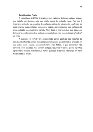 51



       Considerações Finais
       A metodologia de EPMU é simples, e tem o objetivo de tornar qualquer pessoa,
que trabalhe com bovinos, apta para coletar dados de avaliação visual. Para isso é
importante entender os conceitos de avaliação relativa, ter claramente a definição de
cada uma das características e conhecer as etapas a serem seguidas para realização de
uma avaliação conceitualmente correta. Além disso, é imprescindível que passe por
treinamento, credenciamento e pratique com avaliadores mais experientes para “calibrar”
os olhos.
       A avaliação de EPMU tem acrescentado pontos positivos aos trabalhos de
seleção, identificando animais mais adaptados/adequados aos sistemas de produção em
que estão sendo criados, conseqüentemente mais férteis, e que apresentam não
somente pesos elevados, mas também biotipos produtores de carne, que no frigorífico
apresentarão maiores rendimentos, e melhor qualidade de carcaça retornando em maior
lucratividade ao criador.
 