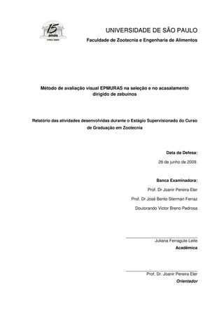 UNI V E RS I DA DE DE S Ã O P A UL O
                          Faculdade de Zootecnia e Engenharia de Alimentos




    Método de avaliação visual EPMURAS na seleção e no acasalamento
                           dirigido de zebuínos




Relatório das atividades desenvolvidas durante o Estágio Supervisionado do Curso
                          de Graduação em Zootecnia




                                                                  Data da Defesa:

                                                              26 de junho de 2009.



                                                             Banca Examinadora:

                                                        Prof. Dr Joanir Pereira Eler

                                                Prof. Dr José Bento Sterman Ferraz

                                                  Doutorando Victor Breno Pedrosa




                                             _______________________________
                                                          Juliana Ferragute Leite
                                                                       Acadêmica




                                             _______________________________
                                                      Prof. Dr. Joanir Pereira Eler
                                                                        Orientador
 