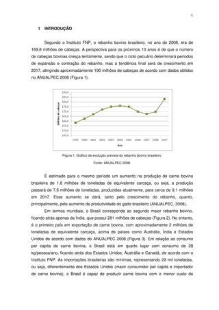1


   1   INTRODUÇÃO


       Segundo o Instituto FNP o rebanho bovino brasileiro, no ano de 2008, era de
                           FNP,              no
169,8 milhões de cabeças A perspectiva para os próximos 10 anos é de que o número
                 cabeças.
de cabeças bovinas cresça lentamente, sendo que o ciclo pecuário determinará períodos
de expansão e contração do rebanho, mas a tendência final será de crescimento em
                           rebanho,
2017, atingindo aproximadamente 190 milhões de cabeças de acordo com dados obtidos
no ANUALPEC 2008 (Figura 1).




                Figura 1: Gráfico da evolução prevista do rebanho bovino brasileiro.

                                     Fonte: ANUALPEC 2008.



       É estimado para o mesmo período um aumento na produção de carne bovina
brasileira de 1,6 milhões de toneladas de equivalente carcaça, ou seja, a p
                                                                          produção
passará de 7,6 milhões de toneladas, produzidas atualmente, para cerca de 9,1 milhões
em 2017. Esse aumento se dará tanto pelo crescimento do rebanho quanto,
                         dará,            rescimento    rebanho,
principalmente, pelo aumento de produtividade do gado brasileiro (ANUALPEC, 2008)
                                                                            2008).
       Em termos mundiais o Brasil corresponde ao segundo maior rebanho bovino,
                 mundiais,
ficando atrás apenas da Índia, que possui 281 milhões de cabeças (Figura 2) No entanto,
                                                                         2).
é o primeiro país em exportação de carne bovina, com aproximadamente 2 milhões de
toneladas de equivalente carca
                         carcaça, acima de países como Austrália, Índia e Estados
                                                         strália,
Unidos de acordo com dados do ANUALPEC 2008 (Figura 3). Em relação ao consumo
                                                      .
per capita de carne bovina, o Brasil está em quarto lugar com cons
                    bovina,                                   consumo de 28
kg/pessoa/ano, ficando atrás dos Estados Unidos, A
          ano,                                   Austrália e Canadá, de acordo com o
                                                               nadá,
Instituto FNP. As importações brasileiras são mínimas, representando 29 mil toneladas,
ou seja, diferentemente dos Estados Unidos (maior consumidor per capita e importador
de carne bovina), o Brasil é capaz de produzir ca
                                               carne bovina com o menor custo de
 
