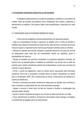 3 ATIVIDADES DESENVOLVIDAS PELO ESTAGIÁRIO
A estagiária desempenhava a função de projetista, vendedora e consultora de
móveis, além de funções secundárias como: finalização das vendas, crediarista e
atendimento ao telefone. No próximo tópico será especificada a descrição de cada
função.
3.1 DESCRIÇÃO DAS ATIVIDADES DESENVOLVIDAS
O dia-a-dia da estagiária consistia basicamente nos seguintes passos:
- Ligar os computadores da loja e organizar os objetos com o intuito de facilitar o
trabalho dos próprios funcionários ao longo do dia, além de tirar o excesso de pó dos
móveis e ajudar a organizá-los de maneira que ficassem atrativos para os clientes;
- Abordar os clientes de maneira receptiva, buscando descobrir que tipos de móveis
se adequariam para cada tipo de necessidade, dentro da realidade, gosto e
possibilidade de cada um;
- Montar os projetos de cozinhas moduladas no programa específico Promobi, de
acordo com as especificações e medidas do ambiente e de acordo com o estilo de
cozinha que o cliente escolhesse (dentro dos acabamentos e cores que as linhas da
cozinha Luciane oferecia);
- Emitir o carnê de pagamento, após os dados serem aprovados pela financeira
escolhida. Para isso é necessário compilar todos os dados necessários do cliente
para o computador (CPF, RG, comprovante de renda, comprovante de residência e
nomes de referência).
- Concluir o processo da venda, emitindo as notas para os clientes (com carimbo) e
para a empresa e organizando-as nas suas respectivas gavetas;
- Ajudar a arrumar o show room da loja de maneira a facilitar a visualização dos
produtos pelos clientes;
- Ajudar a colocar etiquetas de preços nos móveis se estas estivessem em falta;
- Fazer atendimento ao telefone, fornecendo informações sobre entrega, montagem
e transferindo as ligações para os responsáveis.
15
 