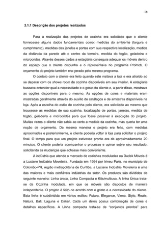 3.1.1 Descrição dos projetos realizados
Para a realização dos projetos de cozinha era solicitado que o cliente
fornecesse alguns dados fundamentais como: medidas do ambiente (largura e
cumprimento), medidas das janelas e portas com sua respectiva localização, medida
da distância da parede até o centro da torneira, medida do fogão, geladeira e
microondas. Através desses dados a estagiária conseguia adequar os móveis dentro
do espaço que o cliente dispunha e o representava no programa Promob. O
orçamento do projeto também era gerado pelo mesmo programa.
O contato com o cliente era feito quando este visitava a loja e era atraído ao
se deparar com os shows room de cozinha disponíveis em seu interior. A estagiária
buscava entender qual a necessidade e o gosto do cliente e, a partir disso, mostrava
as opções disponíveis para o mesmo. As opções de cores e materiais eram
mostradas geralmente através do auxílio de catálagos e de amostras disponíveis na
loja. Após a escolha do estilo de cozinha pelo cliente, era solicitado ao mesmo que
trouxesse as medidas de sua cozinha, localização de portas, janelas, medida de
fogão, geladeira e microondas para que fosse possível a execução do projeto.
Muitas vezes o cliente não sabia ao certo a medida da cozinha, mas queria ter uma
noção de orçamento. Da mesma maneira o projeto era feito, com medidas
aproximadas e posteriormente, o cliente poderia voltar à loja para solicitar o projeto
final. O tempo para que um projeto estivesse pronto era de aproximadamente 20
minutos. O cliente poderia acompanhar o processo e opinar sobre seu resultado,
solicitando as mudanças que achasse mais conveniente.
A indústria que atende o mercado de cozinhas moduladas na Dudek Móveis é
a Luciane Indústria Moveleira. Fundada em 1994 por Irineu Paris, no município de
Colombo-PR, região metropolitana de Curitiba, a Luciane Indústria Moveleira é uma
das maiores e mais confiáveis indústrias do setor. Os produtos são divididos da
seguinte maneira: Linha única, Linha Compacta e Kits/multiuso. A linha Única trata-
se da Cozinha modulada, em que os móveis são dispostos de maneira
independente. O projeto é feito de acordo com o gosto e a necessidade do cliente.
Esta linha é subdividida em vários estilos: Futura, Elegance, Viena, Stylo, Reale,
Natura, Bali, Laguna e Dakar. Cada um deles possui combinação de cores e
detalhes específicos. A Linha compacta trata-se de “conjuntos prontos” para
16
 