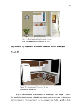 Figura 13: Cozinha Vitória linha Compacta - branco
Fonte: http://www.lucianecozinhas.com.br, 2011.
Segue abaixo alguns projetos executados dentro do período de estágio.
Projeto 01:
Figura 14: Proposta para o “show room” da loja
Fonte: autoria própria, 2011.
A figura 14 trata-se de uma proposta de “show room” para a loja. O senhor
Adriano Dudek solicitou que a estagiária medisse o espaço disponível e criasse uma
cozinha no padrão imbuia, pensando nos espaços para pia, fogão e geladeira. Esta
18
 