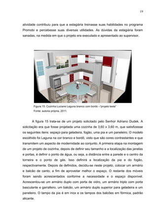 atividade contribuiu para que a estagiária treinasse suas habilidades no programa
Promobi e percebesse suas diversas utilidades. As dúvidas da estagiária foram
sanadas, na medida em que o projeto era executado e apresentado ao supervisor.
Figura 15: Cozinha Luciane Laguna branco com bordo –“projeto teste”
Fonte: autoria própria, 2011.
A figura 15 trata-se de um projeto solicitado pelo Senhor Adriano Dudek. A
solicitação era que fosse projetada uma cozinha de 3,60 x 3,60 m, que satisfizesse
os seguintes itens: espaço para geladeira, fogão, uma pia e um paneleiro. O modelo
escolhido foi Laguna na cor branco e bordô, visto que são cores contrastantes e que
transmitem um aspecto de modernidade ao conjunto. A primeira etapa na montagem
de um projeto de cozinha, depois de definir seu tamanho e a localização das janelas
e portas, é definir o ponto de água, ou seja, a distância entre a parede e o centro da
torneira e o ponto de gás. Isso definirá a localização da pia e do fogão,
respectivamente. Depois de definidos, decidiu-se neste projeto, colocar um armário
e balcão de canto, a fim de aproveitar melhor o espaço. O restante dos móveis
foram sendo acrescentados conforme a necessidade e o espaço disponível.
Acrescentou-se um armário duplo com porta de vidro, um armário triplo com porta
basculante e garrafeiro, um balcão, um armário duplo superior para geladeira e um
paneleiro. O tampo da pia é em inox e os tampos dos balcões em fórmica, padrão
alicante.
19
 