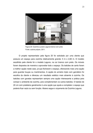 Figura 20: Cozinha Luciane Laguna branco com preto
Fonte: autoria própria, 2011.
O projeto representado pela figura 20 foi solicitado por uma cliente que
possuía um espaço para cozinha relativamente grande: 5 m x 2,60 m. O modelo
escolhido pela cliente foi o modelo Laguna, na cor branco com preto. Os móveis
foram dispostos de maneira a aproveitar todo o espaço. Os balcões de canto foram
a melhor opção neste caso, já que fecharam o espaço, oferecendo mais uma opção
para guardar louças ou mantimentos. A opção do armário triplo com garrafeiro foi
escolha da cliente e ofereceu um resultado estético mais atraente à cozinha. Os
balcões com gavetas representam sempre uma opção interessante e prática para
compor o ambiente da cozinha, pois complementam os outros balcões. O balcão de
20 cm com prateleira geralmente é uma opção que ajuda a completar o espaço que
poderia ficar vazio ou sem função. Abaixo segue o orçamento da Cozinha Laguna.
23
 