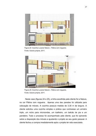 Figura 24: Cozinha Luciane Natura – Pátina com nogueira.
Fonte: Autoria própria, 2011.
Figura 25: Cozinha Luciane Natura – Pátina com nogueira.
Fonte: Autoria própria, 2011.
Neste caso (figuras 24 e 25), a linha escolhida pela cliente foi a Natura,
na cor Pátina com nogueira. Apenas uma das paredes foi utilizada para
colocação de móveis. A cozinha possuía medida de 3,30 m de largura. A
cliente solicitou uma cozinha simples e prática que contivesse um armário
triplo, um nicho para microondas, um toalheiro, um balcão de pia e um
paneleiro. Todo o processo foi acompanhado pela cliente, que foi opinando
sobre a disposição dos móveis e ajustando o projeto ao seu gosto pessoal. A
cliente fechou a compra imediatamente após o projeto ter sido executado.
27
 