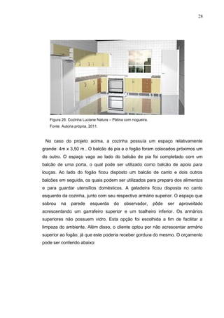 Figura 26: Cozinha Luciane Natura – Pátina com nogueira.
Fonte: Autoria própria, 2011.
No caso do projeto acima, a cozinha possuía um espaço relativamente
grande: 4m x 3,50 m . O balcão de pia e o fogão foram colocados próximos um
do outro. O espaço vago ao lado do balcão de pia foi completado com um
balcão de uma porta, o qual pode ser utilizado como balcão de apoio para
louças. Ao lado do fogão ficou disposto um balcão de canto e dois outros
balcões em seguida, os quais podem ser utilizados para preparo dos alimentos
e para guardar utensílios domésticos. A geladeira ficou disposta no canto
esquerdo da cozinha, junto com seu respectivo armário superior. O espaço que
sobrou na parede esquerda do observador, pôde ser aproveitado
acrescentando um garrafeiro superior e um toalheiro inferior. Os armários
superiores não possuem vidro. Esta opção foi escolhida a fim de facilitar a
limpeza do ambiente. Além disso, o cliente optou por não acrescentar armário
superior ao fogão, já que este poderia receber gordura do mesmo. O orçamento
pode ser conferido abaixo:
28
 