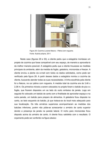 Figura 30: Cozinha Luciane Natura – Pátina com nogueira.
Fonte: Autoria própria, 2011.
Neste caso (figuras 29 e 30), a cliente pediu que a estagiária montasse um
projeto de cozinha que fosse compatível com seu espaço, de maneira a aproveita-lo
da melhor maneira possível. A estagiária pediu que a cliente trouxesse as medidas
principais do ambiente, além da medida do fogão, geladeira, microondas e freezer. A
cliente enviou a planta via e-mail com todos os dados solicitados, como pode ser
verificado pela figura 28. A partir desses dados a estagiária montou a cozinha da
cliente, buscando atender todas as suas necessidades. A linha escolhida pela cliente
foi a Natura, na cor pátina com nogueira. A medida total da cozinha era de 3,46 x
2,38 m. Os primeiros móveis a serem colocados no projeto foram o balcão de pia e o
fogão, que ficaram dispostos um ao lado do outro embaixo da janela. Logo em
seguida foi colocado um balcão de canto com a finalidade de aproveitar espaço e na
outra parede, um balcão para preparo de alimentos. A geladeira ficou disposta no
canto, ao lado esquerdo do balcão, já que tratava-se do local mais adequado para
sua localização. Os três armários superiores acompanharam as medidas dos
balcões inferiores, porém não pôde-se acrescentar o armário de canto superior
devido a presença da janela na parede lateral. O nicho para microondas ficou
disposto acima do armário de canto. A cliente ficou satisfeita com o resultado. O
orçamento pode ser conferido na figura abaixo:
31
 