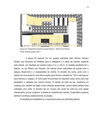 Figura 32: Orçamento Cozinha Luciane Natura – Pátina com Roveri.
Fonte: Autoria própria, 2011.
A figura 32 trata-de de um projeto solicitado pelo Senhor Adriano
Dudek, que forneceu as medidas para a estagiária e o estilo da cozinha sugerido
pelo cliente. As medidas da cozinha eram 4 m x 1,20 m. O modelo escolhido foi o
Natura, na cor Pátina com Rovere. Os móveis foram colocados de acordo com o
espaço disponível e a necessidade do cliente. O armário de canto, junto com o
balcão de uma porta foi uma ótima opção para fechar a parede de 1,20 m de largura,
pois otimizou o espaço. O nicho para microondas foi colocado neste canto para não
atrapalhar a utilidade dos outros móveis. O balcão ao lado da pia, receberia um
cooktop (um modelo de fogão muito utilizado atualmente). Acima deste balcão seria
instalada uma coifa. O armário da cor rovere com porta de vidro foi uma opção
interessante, já que “quebrou” a pátina do restante dos móveis. O garrafeiro superior
também contribuiu esteticamente no projeto.
O resultado foi satisfatório e o orçamento pode ser verificado abaixo:
33
 