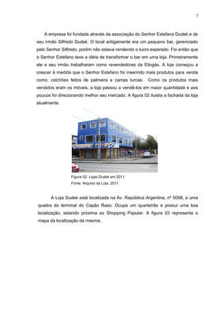 A empresa foi fundada através da associação do Senhor Estefano Dudek e de
seu irmão Silfredo Dudek. O local antigamente era um pequeno bar, gerenciado
pelo Senhor Silfredo, porém não estava rendendo o lucro esperado. Foi então que
o Senhor Estefano teve a idéia de transformar o bar em uma loja. Primeiramente
ele e seu irmão trabalharam como revendedores da Eliogás. A loja começou a
crescer à medida que o Senhor Estefano foi inserindo mais produtos para venda
como: colchões feitos de palmeira e camas turcas. Como os produtos mais
vendidos eram os móveis, a loja passou a vendê-los em maior quantidade e aos
poucos foi direcionando melhor seu mercado. A figura 02 ilustra a fachada da loja
atualmente.
Figura 02: Lojas Dudek em 2011.
Fonte: Arquivo da Loja, 2011.
A Loja Dudek está localizada na Av. República Argentina, nº 5098, a uma
quadra do terminal do Capão Raso. Ocupa um quarteirão e possui uma boa
localização, estando próxima ao Shopping Popular. A figura 03 representa o
mapa da localização da mesma.
7
 