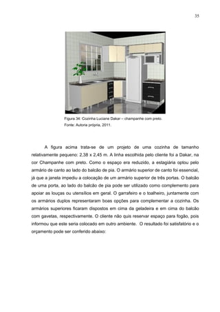 Figura 34: Cozinha Luciane Dakar – champanhe com preto.
Fonte: Autoria própria, 2011.
A figura acima trata-se de um projeto de uma cozinha de tamanho
relativamente pequeno: 2,38 x 2,45 m. A linha escolhida pelo cliente foi a Dakar, na
cor Champanhe com preto. Como o espaço era reduzido, a estagiária optou pelo
armário de canto ao lado do balcão de pia. O armário superior de canto foi essencial,
já que a janela impediu a colocação de um armário superior de três portas. O balcão
de uma porta, ao lado do balcão de pia pode ser utilizado como complemento para
apoiar as louças ou utensílios em geral. O garrafeiro e o toalheiro, juntamente com
os armários duplos representaram boas opções para complementar a cozinha. Os
armários superiores ficaram dispostos em cima da geladeira e em cima do balcão
com gavetas, respectivamente. O cliente não quis reservar espaço para fogão, pois
informou que este seria colocado em outro ambiente. O resultado foi satisfatório e o
orçamento pode ser conferido abaixo:
35
 