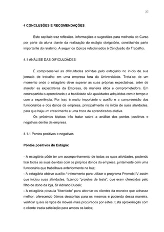 4 CONCLUSÕES E RECOMENDAÇÕES
Este capítulo traz reflexões, informações e sugestões para melhoria do Curso
por parte da aluna diante da realização do estágio obrigatório, constituindo parte
importante do relatório. A seguir os tópicos relacionados à Conclusão do Trabalho.
4.1 ANÁLISE DAS DIFICULDADES
É compreensível as dificuldades sofridas pelo estagiário no início de sua
jornada de trabalho em uma empresa fora da Universidade. Trata-se de um
momento onde o estagiário deve superar as suas próprias expectativas, além de
atender as expectativas da Empresa, de maneira ética e comprometedora. Em
contrapartida o aprendizado e a habilidade são qualidades adquiridas com o tempo e
com a experiência. Por isso é muito importante o auxílio e a compreensão dos
funcionários e dos donos da empresa, principalmente no início de suas atividades,
para que haja um crescimento e uma troca de aprendizados efetiva.
Os próximos tópicos irão tratar sobre a análise dos pontos positivos e
negativos dentro da empresa.
4.1.1 Pontos positivos e negativos
Pontos positivos do Estágio:
- A estagiária pôde ter um acompanhamento de todas as suas atividades, podendo
tirar todas as suas dúvidas com os próprios donos da empresa, juntamente com uma
funcionária que trabalhava anteriormente na loja;
- A estagiária obteve auxílio / treinamento para utilizar o programa Promobi IV assim
que iniciou suas atividades, fazendo “projetos de teste”, que eram oferecidos pelo
filho do dono da loja, Sr Adriano Dudek;
- A estagiária possuía “liberdade” para abordar os clientes da maneira que achasse
melhor, oferecendo ótimos descontos para os mesmos e podendo dessa maneira,
verificar quais os tipos de móveis mais procurados por estes. Esta aproximação com
o cliente trazia satisfação para ambos os lados;
37
 