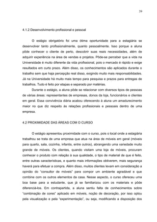 4.1.2 Desenvolvimento profissional e pessoal
O estágio obrigatório foi uma ótima oportunidade para a estagiária se
desenvolver tanto profissionalmente, quanto pessoalmente. Isso porque a aluna
pôde conhecer o cliente de perto, descobrir suas reais necessidades, além de
adquirir experiência na área de vendas e projetos. Pôde-se perceber que a vida na
Universidade é muito diferente da vida profissional, pois o mercado é rápido e exige
resultados em curto prazo. Além disso, os conhecimentos são aplicados durante o
trabalho sem que haja percepção real disso, exigindo muito mais responsabilidades.
Já na Universidade há muito mais tempo para pesquisa e prazos para entregas de
trabalhos. Tudo é feito por etapas e separado por matérias.
Durante o estágio, a aluna pôde se relacionar com diversos tipos de pessoas
de várias áreas: representantes de empresas, donos da loja, funcionários e clientes
em geral. Essa convivência diária acabou oferecendo à aluna um amadurecimento
maior no que diz respeito às relações profissionais e pessoais dentro de uma
empresa.
4.2 PROXIMIDADE DAS ÁREAS COM O CURSO
O estágio apresentou proximidade com o curso, pois o local onde a estagiária
trabalhou se trata de uma empresa que atua na área de móveis em geral (móveis
para quarto, sala, cozinha, infantis, entre outros), abrangendo uma variedade muito
grande de móveis. Os clientes, quando visitam uma loja de móveis, procuram
conhecer o produto com relação à sua qualidade, o tipo de material de que é feito,
entre outras características, e quanto mais informações obtiverem, mais segurança
haverá para efetuar a compra. Além disso, muitos clientes levam em consideração a
opinião do “consultor de móveis” para compor um ambiente agradável e que
combine com os outros elementos da casa. Nesse aspecto, o curso ofereceu uma
boa base para a estudante, que já se familiarizou com os materiais e pôde
diferenciá-los. Em contrapartida, a aluna sentiu falta de conhecimentos sobre
“combinação de cores” aplicado em móveis, noção de decoração, por isso optou
pela visualização e pela “experimentação”, ou seja, modificando a disposição dos
39
 