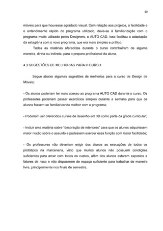 móveis para que houvesse agradado visual. Com relação aos projetos, a facilidade e
o entendimento rápido do programa utilizado, deve-se à familiarização com o
programa muito utilizado pelos Designers, o AUTO CAD. Isso facilitou a adaptação
da estagiária com o novo programa, que era mais simples e prático.
Todas as matérias oferecidas durante o curso contribuíram de alguma
maneira, direta ou indireta, para o preparo profissional da aluna.
4.3 SUGESTÕES DE MELHORIAS PARA O CURSO
Segue abaixo algumas sugestões de melhorias para o curso de Design de
Móveis:
- Os alunos poderiam ter mais acesso ao programa AUTO CAD durante o curso. Os
professores poderiam passar exercícios simples durante a semana para que os
alunos fossem se familiarizando melhor com o programa;
- Poderiam ser oferecidos cursos de desenho em 3D como parte da grade curricular;
- Incluir uma matéria sobre “decoração de interiores” para que os alunos adquirissem
maior noção sobre o assunto e pudessem exercer essa função com maior facilidade;
- Os professores não deveriam exigir dos alunos as execuções de todos os
protótipos na marcenaria, visto que muitos alunos não possuem condições
suficientes para arcar com todos os custos, além dos alunos estarem expostos a
fatores de risco e não dispuserem de espaço suficiente para trabalhar de maneira
livre, principalmente nos finais de semestre;
40
 