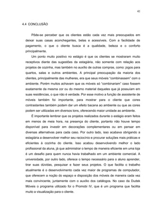 4.4 CONCLUSÃO
Pôde-se perceber que os clientes estão cada vez mais preocupados em
deixar suas casas aconchegantes, belas e acessíveis. Com a facilidade de
pagamento, o que o cliente busca é a qualidade, beleza e o conforto
principalmente.
Um ponto muito positivo no estágio é que os clientes se mostraram muito
receptivos diante das sugestões da estagiária, não somente com relação aos
projetos de cozinha, mas também no auxílio de outras compras, como: jogos para
quartos, salas e outros ambientes. A principal preocupação da maioria dos
clientes, principalmente das mulheres, era que seus móveis “combinassem” com o
ambiente. Porém muitos achavam que os móveis só “combinariam” caso fossem
exatamente da mesma cor ou do mesmo material daqueles que já possuíam em
suas residências, o que não é verdade. Por esse motivo a função de assistente de
móveis também foi importante, para mostrar para o cliente que cores
contrastantes também podem dar um efeito bacana ao ambiente ou que as cores
podem ser utilizadas em diversos tons, oferecendo maior unidade ao ambiente.
É importante lembrar que os projetos realizados durante o estágio eram feitos
em menos de meia hora, na presença do cliente, portanto não houve tempo
disponível para investir em decorações complementares ou em pensar em
diversas alternativas para cada caso. Por outro lado, isso acabava obrigando a
estagiária a desenvolver melhor seu raciocínio e procurar soluções mais práticas e
eficientes à cozinha do cliente. Isso acabou desenvolvendo melhor o lado
profissional da aluna, já que administrar o tempo de maneira eficiente em uma loja
é um desafio para quem nunca havia trabalhado em um ambiente comercial. A
universidade, por outro lado, oferece o tempo necessário para o aluno aprender,
tirar suas dúvidas, pesquisar e fazer seus projetos. O que facilita o trabalho
atualmente é o desenvolvimento cada vez maior de programas de computador,
que oferecem a noção do espaço e disposição dos móveis de maneira cada vez
mais convincente, juntamente com o auxílio dos catálogos. No caso da Dudek
Móveis o programa utilizado foi o Promobi IV, que é um programa que facilita
muito a visualização para o cliente.
41
 