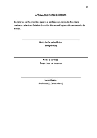 APROVAÇÃO E CONHECIMENTO
Declaro ter conhecimento e aprovo o conteúdo do relatório de estágio
realizado pela aluna Deisi de Carvalho Motter na Empresa Libra comércio de
Móveis.
_____________________________________________________
Deisi de Carvalho Motter
Estagiário(a)
Nome e carimbo
Supervisor na empresa
_______________________________________________________
Ivone Castro
Professor(a) Orientador(a)
42
 