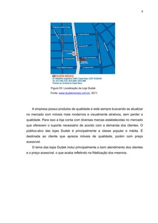 Figura 03: Localização da Loja Dudek
Fonte: www.dudekmoveis.com.br, 2011.
A empresa possui produtos de qualidade e está sempre buscando se atualizar
no mercado com móveis mais modernos e visualmente atrativos, sem perder a
qualidade. Para isso a loja conta com diversas marcas estabelecidas no mercado
que oferecem o suporte necessário de acordo com a demanda dos clientes. O
público-alvo das lojas Dudek é principalmente a classe popular e média. É
destinada ao cliente que aprecia móveis de qualidade, porém com preço
acessível.
O lema das lojas Dudek inclui principalmente o bom atendimento dos clientes
e o preço acessível, o que acaba refletindo na fidelização dos mesmos.
8
 