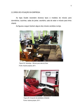 2.2 ÁREA DE ATUAÇÃO DA EMPRESA
As lojas Dudek revendem diversos tipos e modelos de móveis para
dormitórios, cozinhas, salas de jantar, escritório, sala de estar e móveis para linha
infantil.
As figuras a seguir ilustram alguns dos móveis vendidos na loja.
Figura 04: Sobreloja – Móveis para sala de Estar
Fonte: Autoria própria, 2011.
Figura 05: Conjunto de estofados e Estante
Fonte: Autoria própria, 2011.
9
 