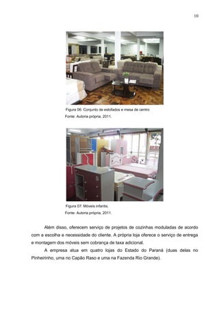 Figura 06: Conjunto de estofados e mesa de centro
Fonte: Autoria própria, 2011.
Figura 07: Móveis infantis.
Fonte: Autoria própria, 2011.
Além disso, oferecem serviço de projetos de cozinhas moduladas de acordo
com a escolha e necessidade do cliente. A própria loja oferece o serviço de entrega
e montagem dos móveis sem cobrança de taxa adicional.
A empresa atua em quatro lojas do Estado do Paraná (duas delas no
Pinheirinho, uma no Capão Raso e uma na Fazenda Rio Grande).
10
 