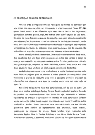 2.3 DESCRIÇÃO DO LOCAL DE TRABALHO
O Local onde a estagiária emitia as notas para os clientes era composto por
uma mesa com duas gavetas, um computador e uma impressora (figura 09). Na
gaveta havia carimbos de diferentes tipos conforme o método de pagamento,
grampeador, canetas, pincéis, clips, fita métrica, entre outros objetos de uso diário.
Em cima da mesa ficavam os papéis de rascunho, que eram utilizados geralmente
para observações importantes como os cartazes de vendido ou reservado. Atrás
desta mesa havia um balcão onde eram colocados todos os catálogos das empresas
fornecedoras de móveis. Os catálogos eram organizados por tipo de empresa. Os
mais utilizados eram dispostos em gavetas com suas respectivas nomeações.
Havia do lado posterior a esta mesa, um balcão de atendimento e atrás deste,
dois gaveteiros. Em um deles eram guardadas as notas das vendas a pagar na
entrega, correspondências, entre outros documentos. O outro gaveteiro era utilizado
para guardar pincéis, etiquetas de preço, barbantes, toalhas, entre outros. Em cima
deste gaveteiro, havia um fax e um telefone para atendimento de clientes.
Ao lado da mesa central onde era finalizada a venda, havia outra mesa onde
eram feitos os projetos para os clientes. A mesa possuía um computador, uma
impressora e papéis de rascunho para que a estagiária pudesse organizar as
informações que dispunha para fazer os projetos, como pode ser observado na
figura 08.
No centro da loja havia mais dois computadores, um ao lado do outro. Um
deles era o local de trabalho do Senhor Adriano Dudek, onde ele trabalhava fazendo
os pedidos, se responsabilizando pelo e-mail da loja, atendendo o telefone,
organizando as entregas e aguardando os clientes. O outro computador também
servia para emitir notas fiscais, porém era utilizado com menor freqüência pelos
funcionários. Ao lado deste, havia mais uma mesa de trabalho que era utilizada
geralmente para atender os representantes das empresas, fazer pedidos,
pagamentos ou etiquetas de preços. Essas funções eram realizadas pela
Alessandra Dudek, filha do Senhor Estefano e pela Dona Maria Tereza Dudek,
esposa do Sr Estefano. A senhorita Alessandra cuidava de toda parte administrativa
11
 