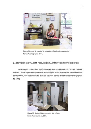 Figura 09: mesa de trabalho da estagiária – Finalização das vendas
Fonte: Autoria própria, 2011.
2.4 ENTREGA, MONTAGEM, FORMAS DE PAGAMENTO E FORNECEDORES
As entregas dos móveis eram feitas por dois funcionários da loja, pelo senhor
Antônio Carlos e pelo senhor Olivio e a montagem ficava apenas sob os cuidados do
senhor Olivo, que trabalhava há mais de 16 anos dentro do estabelecimento (figuras
10 e 11).
Figura 10: Senhor Olivo - montador dos móveis
Fonte: Autoria própria, 2011.
13
 