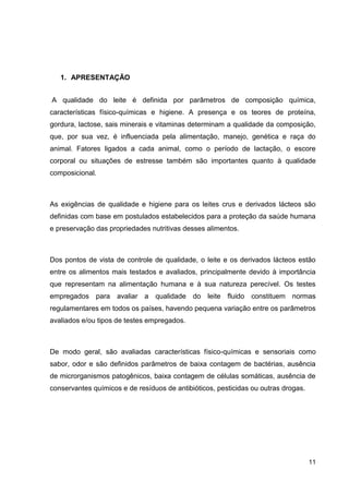 1. APRESENTAÇÃO
A qualidade do leite é definida por parâmetros de composição química,
características físico-químicas e higiene. A presença e os teores de proteína,
gordura, lactose, sais minerais e vitaminas determinam a qualidade da composição,
que, por sua vez, é influenciada pela alimentação, manejo, genética e raça do
animal. Fatores ligados a cada animal, como o período de lactação, o escore
corporal ou situações de estresse também são importantes quanto à qualidade
composicional.

As exigências de qualidade e higiene para os leites crus e derivados lácteos são
definidas com base em postulados estabelecidos para a proteção da saúde humana
e preservação das propriedades nutritivas desses alimentos.

Dos pontos de vista de controle de qualidade, o leite e os derivados lácteos estão
entre os alimentos mais testados e avaliados, principalmente devido à importância
que representam na alimentação humana e à sua natureza perecível. Os testes
empregados para avaliar a qualidade do leite fluido constituem normas
regulamentares em todos os países, havendo pequena variação entre os parâmetros
avaliados e/ou tipos de testes empregados.

De modo geral, são avaliadas características físico-químicas e sensoriais como
sabor, odor e são definidos parâmetros de baixa contagem de bactérias, ausência
de microrganismos patogênicos, baixa contagem de células somáticas, ausência de
conservantes químicos e de resíduos de antibióticos, pesticidas ou outras drogas.

11

 