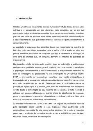 2. INTRODUÇÃO

O leite é um alimento fundamental na dieta humano em virtude do seu elevado valor
nutritivo e é considerado um dos alimentos mais completos por ter em sua
composição muitas substâncias entre elas, água, proteínas, carboidratos, vitaminas,
gordura, sais minerais, enzimas entre outras, essa composição é determinante para
o estabelecimento da sua qualidade nutricional e adequação para processamento e
consumo humano.
A qualidade e segurança dos alimentos devem ser referenciais na indústria de
laticínios, pois são fatores essenciais para a saúde pública tendo em vista sua
grande influência nos hábitos de consumo, por isso, é necessária a realização de
uma série de análises que, em conjunto, definem os atributos de qualidade da
matéria prima.
Na recepção, o leite fornecido pelo produtor, deve ser submetido a análises para
verificar a sua qualidade, visando garantir produtos com o menor risco possível para
a população. Posteriormente o leite é classificado e imediatamente resfriado, no
caso de estocagem, ou processado. O leite empregado no LATICINIOS BETIM
LTDA é proveniente de cooperativas espalhada pela região metropolitana e
transportado até a unidade por meio de caminhão tanque especifico para a coleta
e/ou latão particular de 30L ou 50L. Todo o processo é controlado e atende os
padrões de higienização e qualidade, pois todos os fornecedores têm assistência
devida desde a alimentação do seu rebanho até a ordenha. O leite recebido é
coletado em tanques refrigerados e, quando chega às plataformas de recepção,
passa por um rigoroso processo no laboratório de controle de qualidade. Só a partir
daí é que se começa a produção de seus derivados.
As análises de rotina no LATICINIOS BETIM LTDA seguem os parâmetros impostos
pela legislação básica vigente e essa legislação inclui parâmetros como
características sensoriais do leite sendo estes aspectos, cor e odor e requisitos
gerais como ausência de neutralizantes de acidez e antibióticos como também
requisitos físicos, químicos e microbiológicos.
12

 