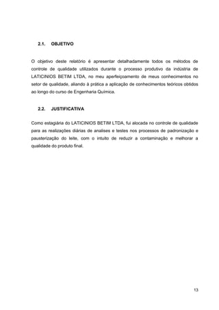 2.1.

OBJETIVO

O objetivo deste relatório é apresentar detalhadamente todos os métodos de
controle de qualidade utilizados durante o processo produtivo da indústria de
LATICINIOS BETIM LTDA, no meu aperfeiçoamento de meus conhecimentos no
setor de qualidade, aliando à prática a aplicação de conhecimentos teóricos obtidos
ao longo do curso de Engenharia Química.

2.2.

JUSTIFICATIVA

Como estagiária do LATICINIOS BETIM LTDA, fui alocada no controle de qualidade
para as realizações diárias de analises e testes nos processos de padronização e
pausterização do leite, com o intuito de reduzir a contaminação e melhorar a
qualidade do produto final.

13

 