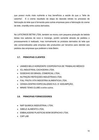 que possui muito mais nutriente e traz benefícios a saúde do que o “leite de
caixinha”.

E o creme resultado da etapa do desnate retrato no processo de

fabricação do leite que é fornecido para outras empresas para a fabricação do creme
de leite, chantilly entre outros derivados.

No LATICINIOS BETIM LTDA, também se iniciou com pequena produção de bebida
láctea nos sabores de coco e morango, porém somente através de pedidos o
processamento é realizado, mas normalmente os produtos derivados do leite que
são comercializados pela empresa são produzidos por terceiros para atender aos
pedidos das empresas que preferem o leite Betim.

3.7.

PRINCIPAIS CLIENTES

UNIMED BELO HORIZONTE COOPERATIVA DE TRABALHO MÉDICO
ICL-INDUSTRIAL CACHOEIRA LTDA;
SODEXHO DO BRASIL COMERCIAL LTDA;
NUTRIÇÃO REFEIÇOES INDUSTRIAIS LTDA;
FIAL FRUTA VITA INDÚSTRIA ALIMENTICIA LTDA.
CENSA-CENTRO ESPECIALIZADO N.S. D’ ASSUMPÇÃO;
MINAS TENIS CLUBE e entre outros.

3.8.

PRINCIPAIS FORNECEDORES

NAP QUIMICA INSDUSTRIAL LTDA;
SIBELE ALIMENTO LTDA;
EMBALAGENS PLASTICAS BOM DESPACHO LTDA;
CAP LAB

16

 