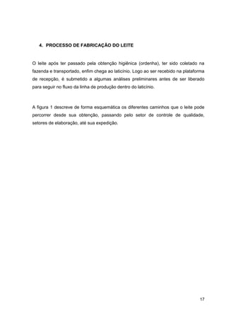 4. PROCESSO DE FABRICAÇÃO DO LEITE

O leite após ter passado pela obtenção higiênica (ordenha), ter sido coletado na
fazenda e transportado, enfim chega ao laticínio. Logo ao ser recebido na plataforma
de recepção, é submetido a algumas análises preliminares antes de ser liberado
para seguir no fluxo da linha de produção dentro do laticínio.

A figura 1 descreve de forma esquemática os diferentes caminhos que o leite pode
percorrer desde sua obtenção, passando pelo setor de controle de qualidade,
setores de elaboração, até sua expedição.

17

 