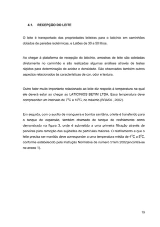 4.1.

RECEPÇÃO DO LEITE

O leite é transportado das propriedades leiteiras para o laticínio em caminhões
dotados de paredes isotérmicas, e Latões de 30 a 50 litros.

Ao chegar à plataforma de recepção do laticínio, amostras de leite são coletadas
diretamente no caminhão e são realizadas algumas análises através de testes
rápidos para determinação de acidez e densidade. São observados também outros
aspectos relacionados às características de cor, odor e textura.

Outro fator muito importante relacionado ao leite diz respeito à temperatura na qual
ele deverá estar ao chegar ao LATICINIOS BETIM LTDA. Essa temperatura deve
compreender um intervalo de 70C a 100C, no máximo (BRASIL, 2002).

Em seguida, com o auxílio de mangueira e bomba sanitária, o leite é transferido para
o tanque de expansão, também chamado de tanque de resfriamento como
demonstrado na figura 3, onde é submetido a uma primeira filtração através de
peneiras para remoção das sujidades de partículas maiores. O resfriamento a que o
leite precisa ser mantido deve corresponder a uma temperatura média de 4 0C a 50C,
conforme estabelecido pela Instrução Normativa de número 51em 2002(encontra-se
no anexo 1).

19

 
