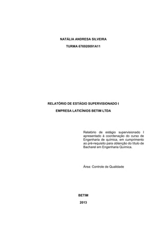 NATÁLIA ANDRESA SILVEIRA
TURMA 676920091A11

RELATÓRIO DE ESTÁGIO SUPERVISIONADO I
EMPRESA LATICÍNIOS BETIM LTDA

Relatório de estágio supervisionado I
apresentado à coordenação do curso de
Engenharia de química, em cumprimento
ao pré-requisito para obtenção do título de
Bacharel em Engenharia Química.

Área: Controle de Qualidade

BETIM
2013
2

 
