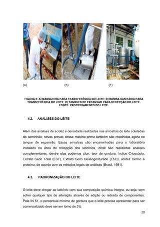 (a)

(b)

(c)

FIGURA 3: A) MANGUEIRA PARA TRANSFERÊNCIA DO LEITE; B) BOMBA SANITÁRIA PARA
TRANSFERÊNCIA DO LEITE; C) TANQUES DE EXPANSÃO PARA RECEPÇÃO DO LEITE.
FONTE: PROCESSAMENTO DO LEITE.

4.2.

ANÁLISES DO LEITE

Além das análises de acidez e densidade realizadas nas amostras do leite coletadas
do caminhão, novas provas dessa matéria-prima também são recolhidas agora no
tanque de expansão. Essas amostras são encaminhadas para o laboratório
instalado na área de recepção dos laticínios, onde são realizadas análises
complementares, dentre elas podemos citar: teor de gordura, índice Crioscópio,
Extrato Seco Total (EST), Extrato Seco Desengordurado (ESD), acidez Dornic e
proteína, de acordo com os métodos legais de análises (Brasil, 1981).

4.3.

PADRONIZAÇÃO DO LEITE

O leite deve chegar ao laticínio com sua composição química íntegra, ou seja, sem
sofrer qualquer tipo de alteração através de adição ou retirada de componentes.
Pela IN 51, o percentual mínimo de gordura que o leite precisa apresentar para ser
comercializado deve ser em torno de 3%.
20

 