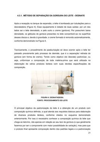 4.3.1. MÉTODO DE SEPARAÇÃO DA GORDURA DO LEITE - DESNATE

Após a recepção no tanque de expansão, o leite é bombeado por tubulações para a
desnatadeira (Figura 4). Esse equipamento é dotado de duas saídas: por um dos
lados sai o leite desnatado, e pelo outro o creme (gordura). Por possuírem baixa
densidade, os glóbulos de gordura presentes no leite concentram-se na superfície
desses discos e, devido à gravidade, o creme formado é removido automaticamente,
conforme demonstrado na Figura 4.

Tecnicamente, o procedimento de pasteurização só deve ocorrer após o leite ter
passado previamente pelo processo de desnate, que é a separação/ retirada da
gordura (em forma de creme). Tendo como objetivo (do desnate) padronizar, ou
seja, uniformizar a composição de toda matéria-prima que será utilizada na
elaboração de vários produtos lácteos com suas devidas especificações de
composição.

FIGURA 4: DESNATADEIRA.
FONTE: PROCESSAMENTO DO LEITE

O principal objetivo da padronização do leite é a obtenção de um produto com
composição química definida, a qual atenda aos requisitos básicos para elaboração
de diversos produtos lácteos, conforme citados no esquema demonstrado
anteriormente. Por isso é necessário conhecer a composição química do leite que
chega ao laticínio, não apenas em relação ao seu teor de gordura (o que geralmente
fazemos por ser o componente com maior possibilidade de variação), mas para que
o produto final apresente composição dentro dos padrões legais e a padronização
21

 