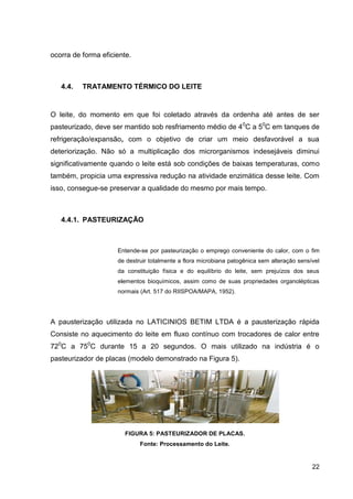 ocorra de forma eficiente.

4.4.

TRATAMENTO TÉRMICO DO LEITE

O leite, do momento em que foi coletado através da ordenha até antes de ser
pasteurizado, deve ser mantido sob resfriamento médio de 4 0C a 50C em tanques de
refrigeração/expansão, com o objetivo de criar um meio desfavorável a sua
deteriorização. Não só a multiplicação dos microrganismos indesejáveis diminui
significativamente quando o leite está sob condições de baixas temperaturas, como
também, propicia uma expressiva redução na atividade enzimática desse leite. Com
isso, consegue-se preservar a qualidade do mesmo por mais tempo.

4.4.1. PASTEURIZAÇÃO

Entende-se por pasteurização o emprego conveniente do calor, com o fim
de destruir totalmente a flora microbiana patogênica sem alteração sensível
da constituição física e do equilíbrio do leite, sem prejuízos dos seus
elementos bioquímicos, assim como de suas propriedades organolépticas
normais (Art. 517 do RIISPOA/MAPA, 1952).

A pausterização utilizada no LATICINIOS BETIM LTDA é a pausterização rápida
Consiste no aquecimento do leite em fluxo contínuo com trocadores de calor entre
720C a 750C durante 15 a 20 segundos. O mais utilizado na indústria é o
pasteurizador de placas (modelo demonstrado na Figura 5).

FIGURA 5: PASTEURIZADOR DE PLACAS.
Fonte: Processamento do Leite.

22

 