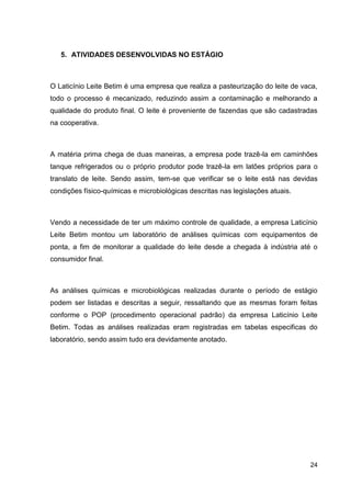 5. ATIVIDADES DESENVOLVIDAS NO ESTÁGIO

O Laticínio Leite Betim é uma empresa que realiza a pasteurização do leite de vaca,
todo o processo é mecanizado, reduzindo assim a contaminação e melhorando a
qualidade do produto final. O leite é proveniente de fazendas que são cadastradas
na cooperativa.

A matéria prima chega de duas maneiras, a empresa pode trazê-la em caminhões
tanque refrigerados ou o próprio produtor pode trazê-la em latões próprios para o
translato de leite. Sendo assim, tem-se que verificar se o leite está nas devidas
condições físico-químicas e microbiológicas descritas nas legislações atuais.

Vendo a necessidade de ter um máximo controle de qualidade, a empresa Laticínio
Leite Betim montou um laboratório de análises químicas com equipamentos de
ponta, a fim de monitorar a qualidade do leite desde a chegada à indústria até o
consumidor final.

As análises químicas e microbiológicas realizadas durante o período de estágio
podem ser listadas e descritas a seguir, ressaltando que as mesmas foram feitas
conforme o POP (procedimento operacional padrão) da empresa Laticínio Leite
Betim. Todas as análises realizadas eram registradas em tabelas especificas do
laboratório, sendo assim tudo era devidamente anotado.

24

 