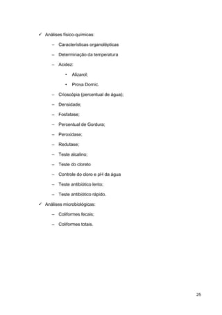  Análises físico-químicas:
– Características organolépticas
– Determinação da temperatura
– Acidez:
•

Alizarol;

•

Prova Dornic.

– Crioscópia (percentual de água);
– Densidade;
– Fosfatase;
– Percentual de Gordura;
– Peroxidase;
– Redutase;
– Teste alcalino;
– Teste do cloreto
– Controle do cloro e pH da água
– Teste antibiótico lento;
– Teste antibiótico rápido.
 Análises microbiológicas:
– Coliformes fecais;
– Coliformes totais.

25

 