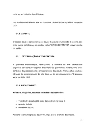 pode ser um indicativo de má higiene.

Nas analises realizadas os leite encontram-se característico e agradável no quesito
odor.

6.1.3. ASPECTO

O aspecto deve se apresentar opaco devido à gordura emulsionada, à caseína, sais
entre outros, os leites que se recebeu no LATICINIOS BETIM LTDA estavam dentro
do padrão.

6.2.

DETERMINAÇÃO DA TEMPERATURA

A qualidade microbiológica, físico-química e sensorial do leite pasteurizado
disponível para consumo depende diretamente da qualidade da matéria prima e das
condições de processamento e armazenamento do produto. A temperatura ideal das
câmaras de armazenamento do leite deve ser de aproximadamente 4ºC podendo
variar de 0ºC a 10ºC.

6.2.1. PROCEDIMENTO

Materiais, Reagentes, recursos auxiliares e equipamentos:

Termômetro digital AK05, como demonstrado na figura 6.
Amostra de leite
Proveta de 250 mL

Adiciona-se em uma proveta de 250 mL limpa e seca o volume da amostra.
27

 