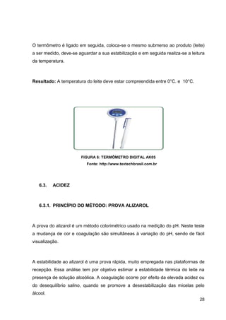 O termômetro é ligado em seguida, coloca-se o mesmo submerso ao produto (leite)
a ser medido, deve-se aguardar a sua estabilização e em seguida realiza-se a leitura
da temperatura.

Resultado: A temperatura do leite deve estar compreendida entre 0°C. e 10°C.

FIGURA 6: TERMÔMETRO DIGITAL AK05
Fonte: http://www.textechbrasil.com.br

6.3.

ACIDEZ

6.3.1. PRINCÍPIO DO MÉTODO: PROVA ALIZAROL

A prova do alizarol é um método colorimétrico usado na medição do pH. Neste teste
a mudança de cor e coagulação são simultâneas à variação do pH, sendo de fácil
visualização.

A estabilidade ao alizarol é uma prova rápida, muito empregada nas plataformas de
recepção. Essa análise tem por objetivo estimar a estabilidade térmica do leite na
presença de solução alcoólica. A coagulação ocorre por efeito da elevada acidez ou
do desequilíbrio salino, quando se promove a desestabilização das micelas pelo
álcool.
28

 