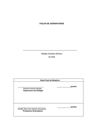FOLHA DE ASSINATURAS

__________________________________________________
Natália Andresa Silveira
ALUNA

Nota Final do Relatório

__________________________
Kamila Ferreira Dantas
Supervisora do Estágio

______________pontos

____________________________
Giselle Aline dos Santos Gonçalves.
Professora Orientadora

_____________ pontos

3

 