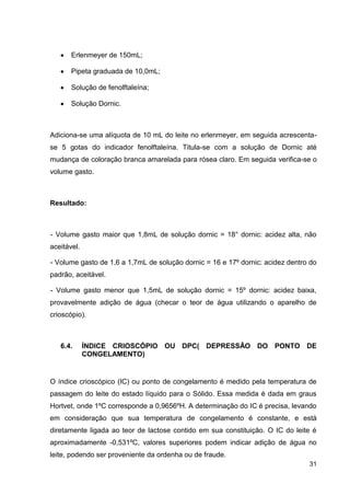 Erlenmeyer de 150mL;
Pipeta graduada de 10,0mL;
Solução de fenolftaleína;
Solução Dornic.

Adiciona-se uma alíquota de 10 mL do leite no erlenmeyer, em seguida acrescentase 5 gotas do indicador fenolftaleína. Titula-se com a solução de Dornic até
mudança de coloração branca amarelada para rósea claro. Em seguida verifica-se o
volume gasto.

Resultado:

- Volume gasto maior que 1,8mL de solução dornic = 18° dornic: acidez alta, não
aceitável.
- Volume gasto de 1,6 a 1,7mL de solução dornic = 16 e 17º dornic: acidez dentro do
padrão, aceitável.
- Volume gasto menor que 1,5mL de solução dornic = 15º dornic: acidez baixa,
provavelmente adição de água (checar o teor de água utilizando o aparelho de
crioscópio).

6.4.

ÍNDICE CRIOSCÓPIO OU DPC( DEPRESSÃO DO PONTO DE
CONGELAMENTO)

O índice crioscópico (IC) ou ponto de congelamento é medido pela temperatura de
passagem do leite do estado líquido para o Sólido. Essa medida é dada em graus
Hortvet, onde 1ºC corresponde a 0,9656ºH. A determinação do IC é precisa, levando
em consideração que sua temperatura de congelamento é constante, e está
diretamente ligada ao teor de lactose contido em sua constituição. O IC do leite é
aproximadamente -0,531ºC, valores superiores podem indicar adição de água no
leite, podendo ser proveniente da ordenha ou de fraude.
31

 