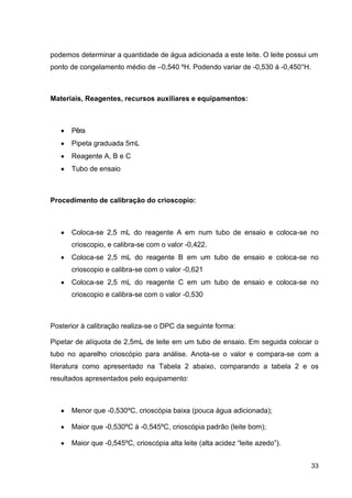 podemos determinar a quantidade de água adicionada a este leite. O leite possui um
ponto de congelamento médio de –0,540 ºH. Podendo variar de -0,530 á -0,450°H.

Materiais, Reagentes, recursos auxiliares e equipamentos:

Pêra
Pipeta graduada 5mL
Reagente A, B e C
Tubo de ensaio

Procedimento de calibração do crioscopio:

Coloca-se 2,5 mL do reagente A em num tubo de ensaio e coloca-se no
crioscopio, e calibra-se com o valor -0,422.
Coloca-se 2,5 mL do reagente B em um tubo de ensaio e coloca-se no
crioscopio e calibra-se com o valor -0,621
Coloca-se 2,5 mL do reagente C em um tubo de ensaio e coloca-se no
crioscopio e calibra-se com o valor -0,530

Posterior à calibração realiza-se o DPC da seguinte forma:
Pipetar de alíquota de 2,5mL de leite em um tubo de ensaio. Em seguida colocar o
tubo no aparelho crioscópio para análise. Anota-se o valor e compara-se com a
literatura como apresentado na Tabela 2 abaixo, comparando a tabela 2 e os
resultados apresentados pelo equipamento:

Menor que -0,530ºC, crioscópia baixa (pouca água adicionada);
Maior que -0,530ºC à -0,545ºC, crioscópia padrão (leite bom);
Maior que -0,545ºC, crioscópia alta leite (alta acidez “leite azedo”).
33

 