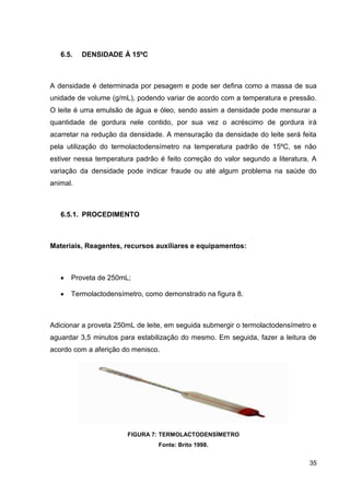 6.5.

DENSIDADE À 15ºC

A densidade é determinada por pesagem e pode ser defina como a massa de sua
unidade de volume (g/mL), podendo variar de acordo com a temperatura e pressão.
O leite é uma emulsão de água e óleo, sendo assim a densidade pode mensurar a
quantidade de gordura nele contido, por sua vez o acréscimo de gordura irá
acarretar na redução da densidade. A mensuração da densidade do leite será feita
pela utilização do termolactodensímetro na temperatura padrão de 15ºC, se não
estiver nessa temperatura padrão é feito correção do valor segundo a literatura. A
variação da densidade pode indicar fraude ou até algum problema na saúde do
animal.

6.5.1. PROCEDIMENTO

Materiais, Reagentes, recursos auxiliares e equipamentos:

Proveta de 250mL;
Termolactodensímetro, como demonstrado na figura 8.

Adicionar a proveta 250mL de leite, em seguida submergir o termolactodensímetro e
aguardar 3,5 minutos para estabilização do mesmo. Em seguida, fazer a leitura de
acordo com a aferição do menisco.

FIGURA 7: TERMOLACTODENSÍMETRO
Fonte: Brito 1998.

35

 