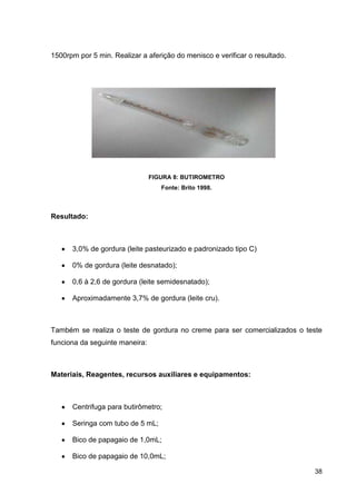 1500rpm por 5 min. Realizar a aferição do menisco e verificar o resultado.

FIGURA 8: BUTIROMETRO
Fonte: Brito 1998.

Resultado:

3,0% de gordura (leite pasteurizado e padronizado tipo C)
0% de gordura (leite desnatado);
0,6 à 2,6 de gordura (leite semidesnatado);
Aproximadamente 3,7% de gordura (leite cru).

Também se realiza o teste de gordura no creme para ser comercializados o teste
funciona da seguinte maneira:

Materiais, Reagentes, recursos auxiliares e equipamentos:

Centrifuga para butirômetro;
Seringa com tubo de 5 mL;
Bico de papagaio de 1,0mL;
Bico de papagaio de 10,0mL;
38

 