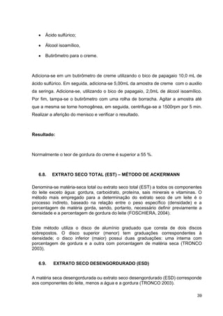 Ácido sulfúrico;
Álcool isoamílico,
Butirômetro para o creme.

Adiciona-se em um butirômetro de creme utilizando o bico de papagaio 10,0 mL de
ácido sulfúrico. Em seguida, adiciona-se 5,00mL da amostra de creme com o auxilio
da seringa. Adiciona-se, utilizando o bico de papagaio, 2,0mL de álcool isoamílico.
Por fim, tampa-se o butirômetro com uma rolha de borracha. Agitar a amostra até
que a mesma se torne homogênea, em seguida, centrifuga-se a 1500rpm por 5 min.
Realizar a aferição do menisco e verificar o resultado.

Resultado:

Normalmente o teor de gordura do creme é superior a 55 %.

6.8.

EXTRATO SECO TOTAL (EST) – MÉTODO DE ACKERMANN

Denomina-se matéria-seca total ou extrato seco total (EST) a todos os componentes
do leite exceto água: gordura, carboidrato, proteína, sais minerais e vitaminas. O
método mais empregado para a determinação do extrato seco de um leite é o
processo indireto, baseado na relação entre o peso específico (densidade) e a
percentagem de matéria gorda, sendo, portanto, necessário definir previamente a
densidade e a percentagem de gordura do leite (FOSCHIERA, 2004).
Este método utiliza o disco de alumínio graduado que consta de dois discos
sobrepostos. O disco superior (menor) tem graduações correspondentes à
densidade; o disco inferior (maior) possui duas graduações: uma interna com
porcentagem de gordura e a outra com porcentagem de matéria seca (TRONCO
2003).
6.9.

EXTRATO SECO DESENGORDURADO (ESD)

A matéria seca desengordurada ou extrato seco desengordurado (ESD) corresponde
aos componentes do leite, menos a água e a gordura (TRONCO 2003).
39

 