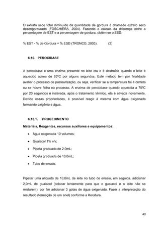 O extrato seco total diminuído da quantidade de gordura é chamado extrato seco
desengordurado (FOSCHIERA, 2004). Fazendo o cálculo da diferença entre a
percentagem de EST e a percentagem de gordura, obtém-se o ESD:
% EST - % de Gordura = % ESD (TRONCO, 2003).

(2)

6.10. PEROXIDASE

A peroxidase é uma enzima presente no leite cru e é destruída quando o leite é
aquecido acima de 85ºC por alguns segundos. Este método tem por finalidade
avaliar o processo de pasteurização, ou seja, verificar se a temperatura foi à correta
ou se houve falha no processo. A enzima de peroxidase quando aquecida a 75ºC
por 20 segundos é inativada, após o tratamento térmico, ela é ativada novamente.
Devido essas propriedades, é possível reagir à mesma com água oxigenada
formando oxigênio e água.

6.10.1.

PROCEDIMENTO

Materiais, Reagentes, recursos auxiliares e equipamentos:
Água oxigenada 10 volumes;
Guaiacol 1% v/v;
Pipeta graduada de 2,0mL;
Pipeta graduada de 10,0mL;
Tubo de ensaio.

Pipetar uma alíquota de 10,0mL de leite no tubo de ensaio, em seguida, adicionar
2,0mL de guaiacol (colocar lentamente para que o guaiacol e o leite não se
misturem), por fim adicionar 3 gotas de água oxigenada. Fazer a interpretação do
resultado (formação de um anel) conforme a literatura.

40

 
