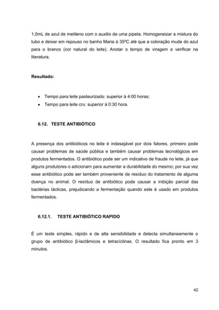 1,0mL de azul de metileno com o auxilio de uma pipeta. Homogeneizar a mistura do
tubo e deixar em repouso no banho Maria à 35ºC até que a coloração mude do azul
para o branco (cor natural do leite). Anotar o tempo de viragem e verificar na
literatura.

Resultado:

Tempo para leite pasteurizado: superior à 4:00 horas;
Tempo para leite cru: superior à 0:30 hora.

6.12. TESTE ANTIBIÓTICO

A presença dos antibióticos no leite é indesejável por dois fatores, primeiro pode
causar problemas de saúde pública e também causar problemas tecnológicos em
produtos fermentados. O antibiótico pode ser um indicativo de fraude no leite, já que
alguns produtores o adicionam para aumentar a durabilidade do mesmo; por sua vez
esse antibiótico pode ser também proveniente de resíduo do tratamento de alguma
doença no animal. O resíduo de antibiótico pode causar a inibição parcial das
bactérias lácticas, prejudicando a fermentação quando este é usado em produtos
fermentados.

6.12.1.

TESTE ANTIBIÓTICO RAPIDO

É um teste simples, rápido e de alta sensibilidade e detecta simultaneamente o
grupo de antibiótico β-lactâmicos e tetracíclinas. O resultado fica pronto em 3
minutos.

42

 