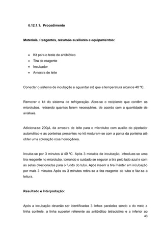 6.12.1.1. Procedimento

Materiais, Reagentes, recursos auxiliares e equipamentos:

Kit para o teste de antibiótico
Tira de reagente
Incubador
Amostra de leite

Conectar o sistema de incubação e aguardar até que a temperatura alcance 40 ºC.

Remover o kit do sistema de refrigeração. Abre-se o recipiente que contêm os
microtubos, retirando quantos forem necessários, de acordo com a quantidade de
análises.

Adiciona-se 200µL da amostra de leite para o microtubo com auxilio do pipetador
automático e as ponteiras presentes no kit misturam-se com a ponta da ponteira até
obter uma coloração rosa homogênea.

Incuba-se por 3 minutos á 40 ºC. Após 3 minutos de incubação, introduze-se uma
tira reagente no microtubo, tomando o cuidado se segurar a tira pelo lado azul e com
as setas direcionadas para o fundo do tubo. Após inserir a tira manter em incubação
por mais 3 minutos Após os 3 minutos retira-se a tira reagente do tubo e faz-se a
leitura.

Resultado e Interpretação:

Após a incubação deverão ser identificadas 3 linhas paralelas sendo a do meio a
linha controle, a linha superior referente ao antibiótico tetraciclina e a inferior ao
43

 